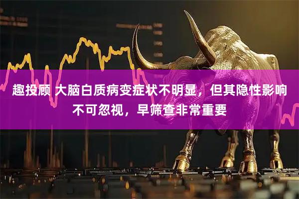 趣投顾 大脑白质病变症状不明显，但其隐性影响不可忽视，早筛查非常重要