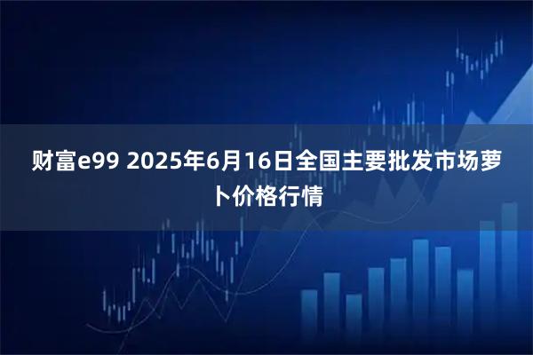 财富e99 2025年6月16日全国主要批发市场萝卜价格行情