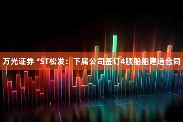 万光证券 *ST松发：下属公司签订4艘船舶建造合同