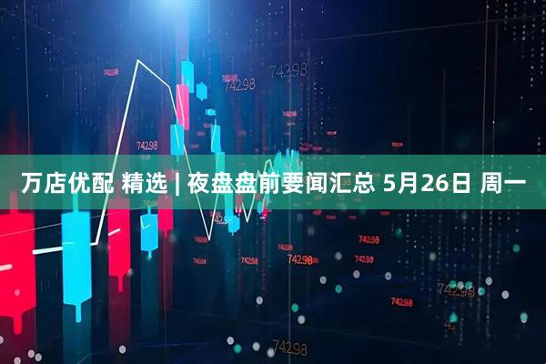 万店优配 精选 | 夜盘盘前要闻汇总 5月26日 周一
