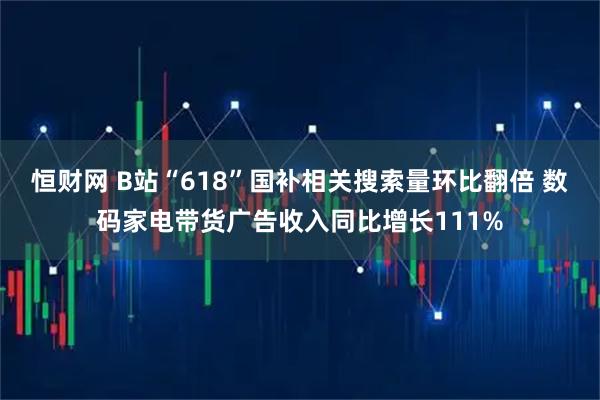 恒财网 B站“618”国补相关搜索量环比翻倍 数码家电带货广告收入同比增长111%