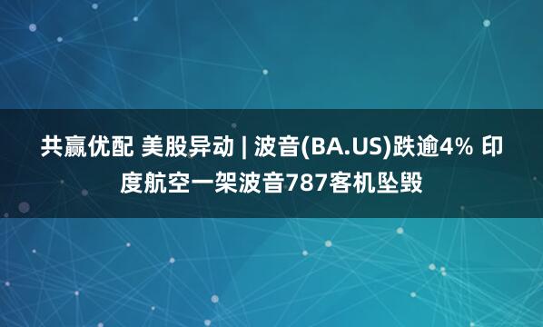 共赢优配 美股异动 | 波音(BA.US)跌逾4% 印度航空一架波音787客机坠毁