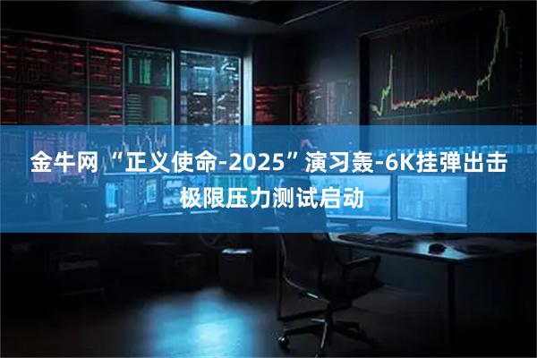 金牛网 “正义使命-2025”演习轰-6K挂弹出击 极限压力测试启动