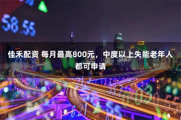佳禾配资 每月最高800元，中度以上失能老年人都可申请