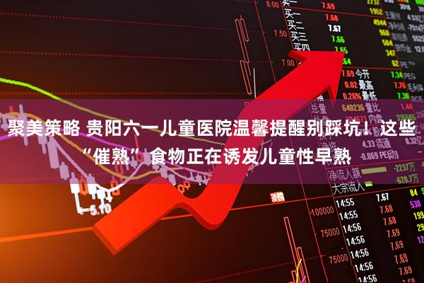 聚美策略 贵阳六一儿童医院温馨提醒别踩坑！这些 “催熟” 食物正在诱发儿童性早熟