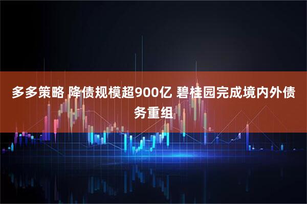 多多策略 降债规模超900亿 碧桂园完成境内外债务重组