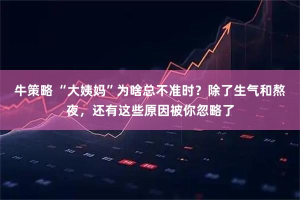 牛策略 “大姨妈”为啥总不准时？除了生气和熬夜，还有这些原因被你忽略了