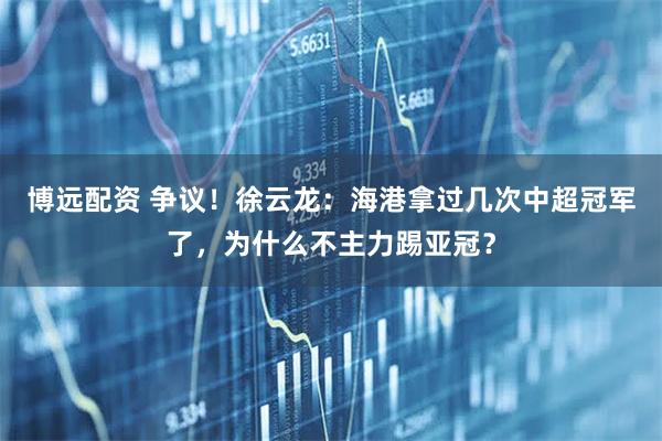 博远配资 争议！徐云龙：海港拿过几次中超冠军了，为什么不主力踢亚冠？