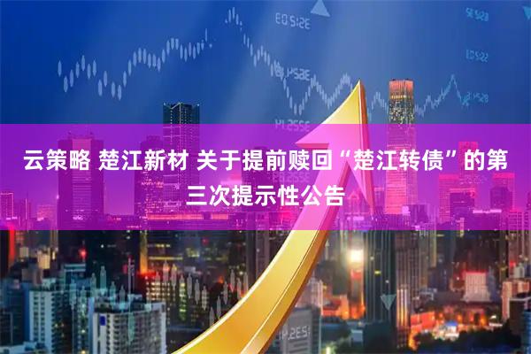 云策略 楚江新材 关于提前赎回“楚江转债”的第三次提示性公告