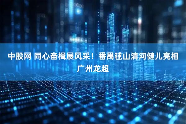 中股网 同心奋楫展风采！番禺毬山清河健儿亮相广州龙超