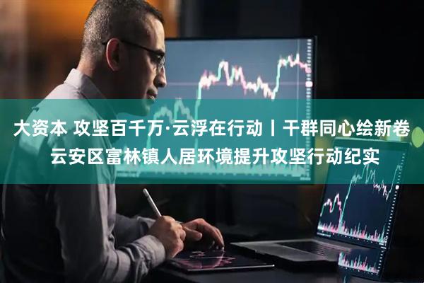 大资本 攻坚百千万·云浮在行动丨干群同心绘新卷 云安区富林镇人居环境提升攻坚行动纪实